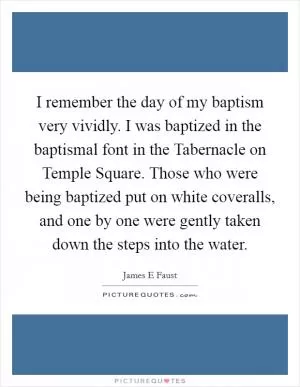 I remember the day of my baptism very vividly. I was baptized in the baptismal font in the Tabernacle on Temple Square. Those who were being baptized put on white coveralls, and one by one were gently taken down the steps into the water Picture Quote #1