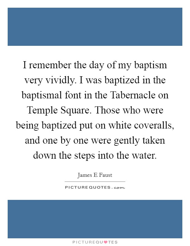 I remember the day of my baptism very vividly. I was baptized in the baptismal font in the Tabernacle on Temple Square. Those who were being baptized put on white coveralls, and one by one were gently taken down the steps into the water. Picture Quote #1