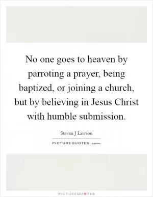 No one goes to heaven by parroting a prayer, being baptized, or joining a church, but by believing in Jesus Christ with humble submission Picture Quote #1