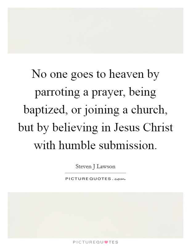 No one goes to heaven by parroting a prayer, being baptized, or joining a church, but by believing in Jesus Christ with humble submission. Picture Quote #1