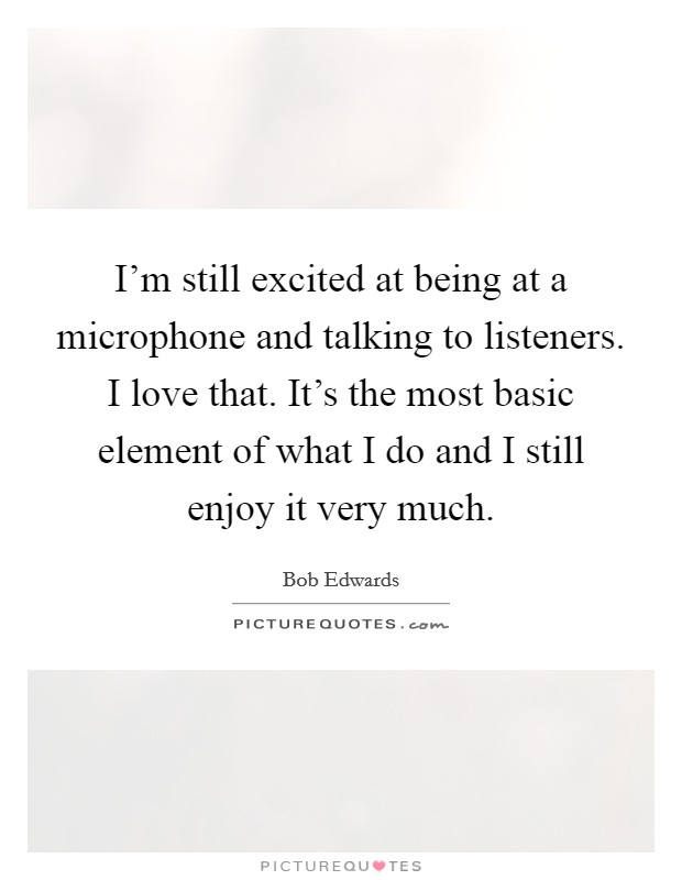 I'm still excited at being at a microphone and talking to listeners. I love that. It's the most basic element of what I do and I still enjoy it very much. Picture Quote #1