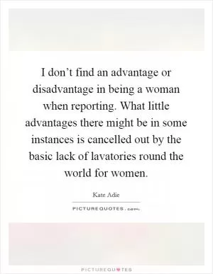 I don’t find an advantage or disadvantage in being a woman when reporting. What little advantages there might be in some instances is cancelled out by the basic lack of lavatories round the world for women Picture Quote #1