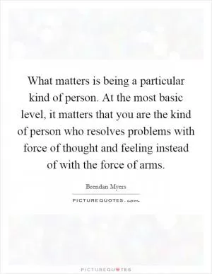 What matters is being a particular kind of person. At the most basic level, it matters that you are the kind of person who resolves problems with force of thought and feeling instead of with the force of arms Picture Quote #1