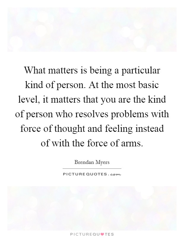 What matters is being a particular kind of person. At the most basic level, it matters that you are the kind of person who resolves problems with force of thought and feeling instead of with the force of arms. Picture Quote #1