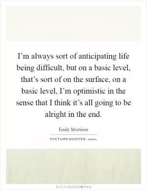 I’m always sort of anticipating life being difficult, but on a basic level, that’s sort of on the surface, on a basic level, I’m optimistic in the sense that I think it’s all going to be alright in the end Picture Quote #1