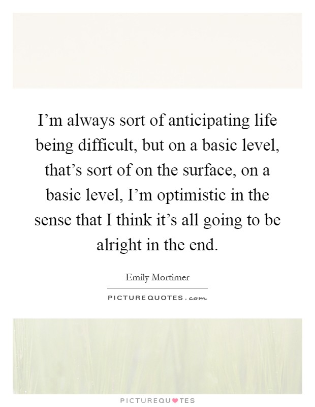 I'm always sort of anticipating life being difficult, but on a basic level, that's sort of on the surface, on a basic level, I'm optimistic in the sense that I think it's all going to be alright in the end. Picture Quote #1