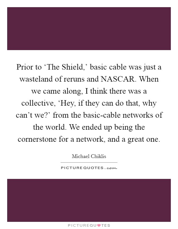 Prior to ‘The Shield,' basic cable was just a wasteland of reruns and NASCAR. When we came along, I think there was a collective, ‘Hey, if they can do that, why can't we?' from the basic-cable networks of the world. We ended up being the cornerstone for a network, and a great one. Picture Quote #1