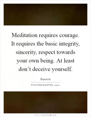 Meditation requires courage. It requires the basic integrity, sincerity, respect towards your own being. At least don’t deceive yourself Picture Quote #1