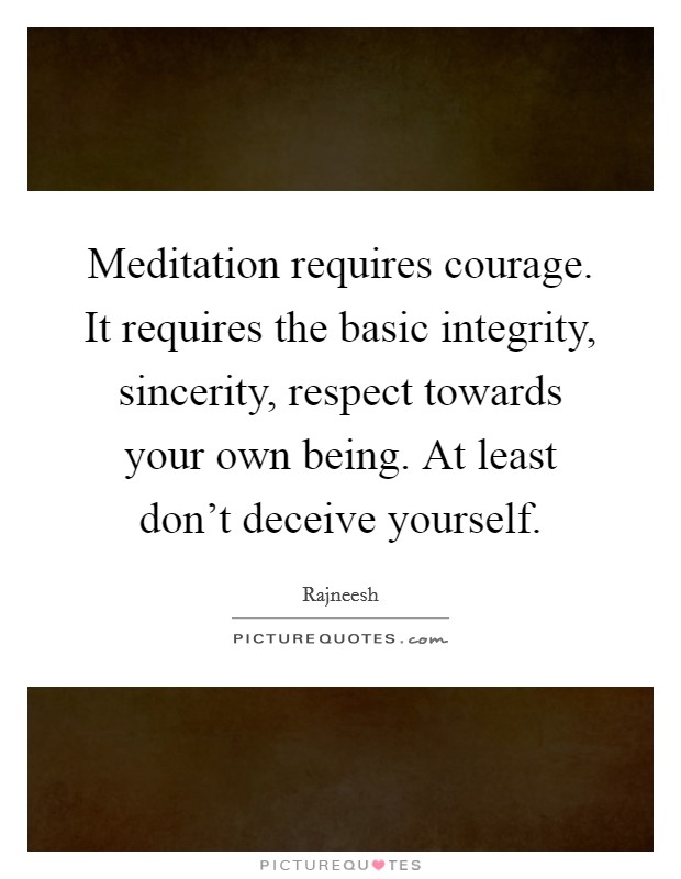 Meditation requires courage. It requires the basic integrity, sincerity, respect towards your own being. At least don't deceive yourself. Picture Quote #1
