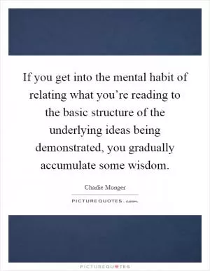 If you get into the mental habit of relating what you’re reading to the basic structure of the underlying ideas being demonstrated, you gradually accumulate some wisdom Picture Quote #1