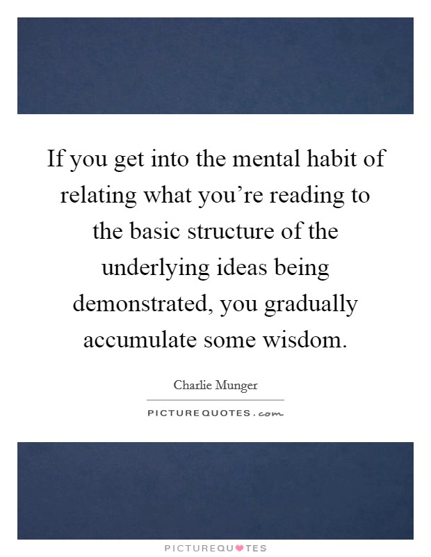 If you get into the mental habit of relating what you're reading to the basic structure of the underlying ideas being demonstrated, you gradually accumulate some wisdom. Picture Quote #1