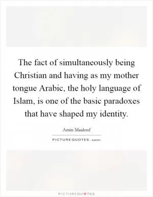 The fact of simultaneously being Christian and having as my mother tongue Arabic, the holy language of Islam, is one of the basic paradoxes that have shaped my identity Picture Quote #1