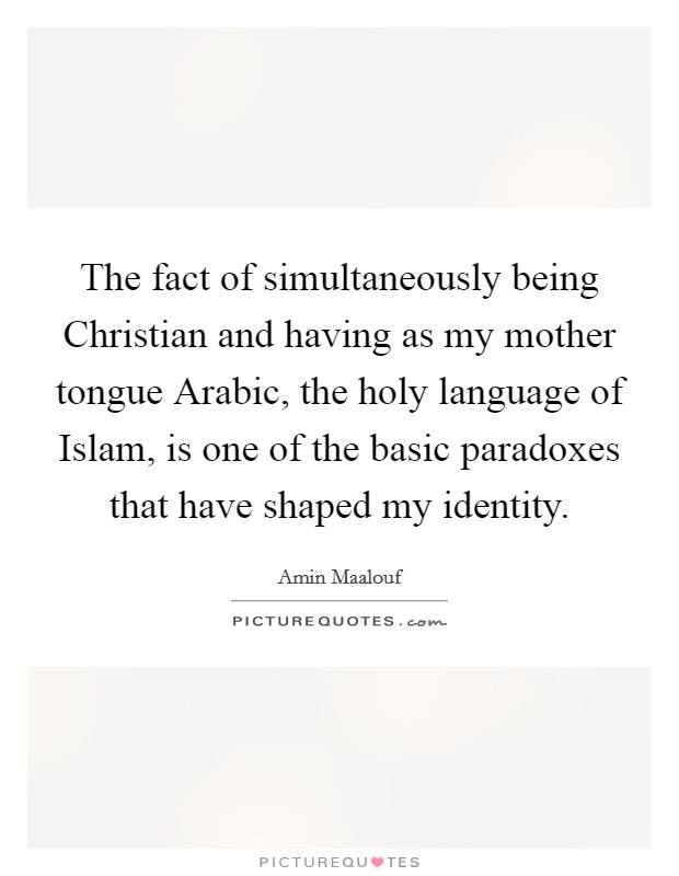 The fact of simultaneously being Christian and having as my mother tongue Arabic, the holy language of Islam, is one of the basic paradoxes that have shaped my identity. Picture Quote #1