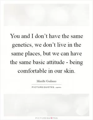 You and I don’t have the same genetics, we don’t live in the same places, but we can have the same basic attitude - being comfortable in our skin Picture Quote #1
