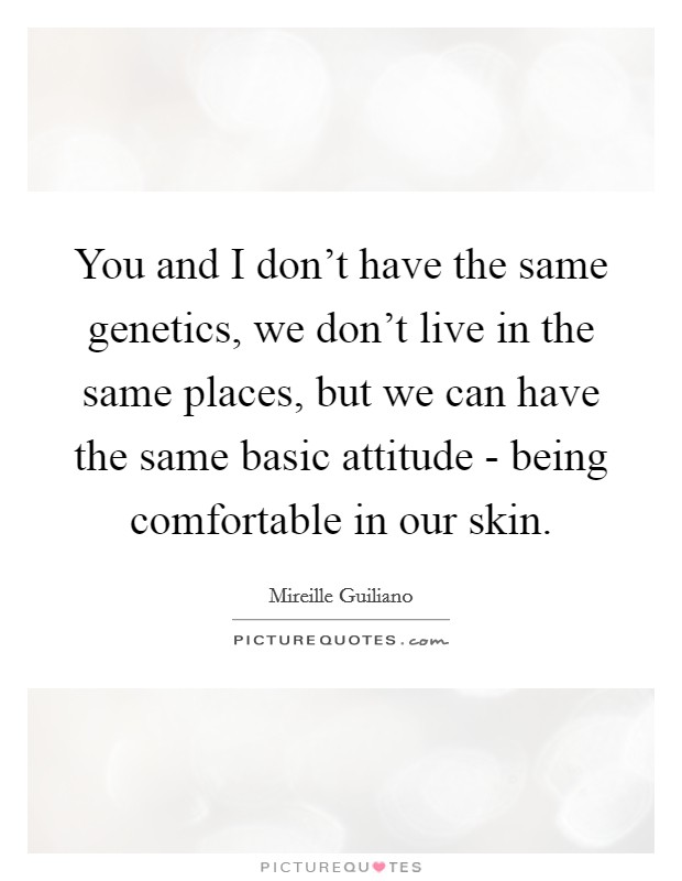 You and I don't have the same genetics, we don't live in the same places, but we can have the same basic attitude - being comfortable in our skin. Picture Quote #1