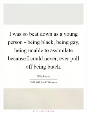 I was so beat down as a young person - being black, being gay, being unable to assimilate because I could never, ever pull off being butch Picture Quote #1
