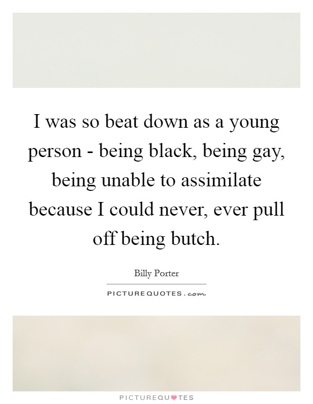 I was so beat down as a young person - being black, being gay, being unable to assimilate because I could never, ever pull off being butch. Picture Quote #1