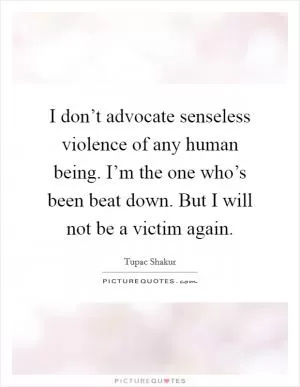 I don’t advocate senseless violence of any human being. I’m the one who’s been beat down. But I will not be a victim again Picture Quote #1