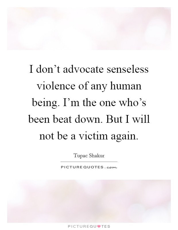 I don't advocate senseless violence of any human being. I'm the one who's been beat down. But I will not be a victim again. Picture Quote #1