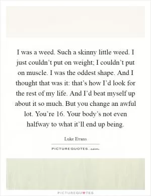 I was a weed. Such a skinny little weed. I just couldn’t put on weight; I couldn’t put on muscle. I was the oddest shape. And I thought that was it: that’s how I’d look for the rest of my life. And I’d beat myself up about it so much. But you change an awful lot. You’re 16. Your body’s not even halfway to what it’ll end up being Picture Quote #1
