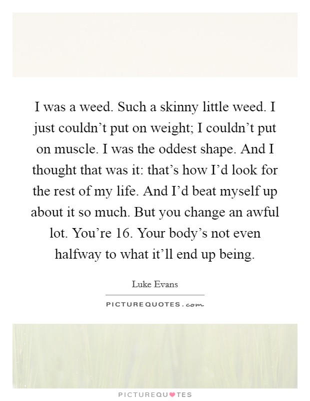 I was a weed. Such a skinny little weed. I just couldn't put on weight; I couldn't put on muscle. I was the oddest shape. And I thought that was it: that's how I'd look for the rest of my life. And I'd beat myself up about it so much. But you change an awful lot. You're 16. Your body's not even halfway to what it'll end up being. Picture Quote #1