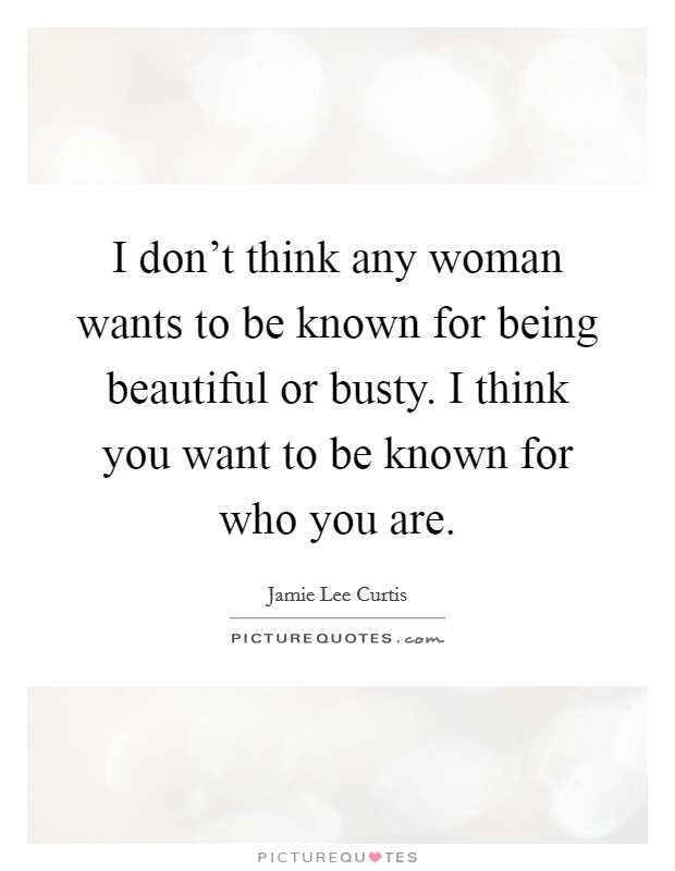 I don't think any woman wants to be known for being beautiful or busty. I think you want to be known for who you are. Picture Quote #1