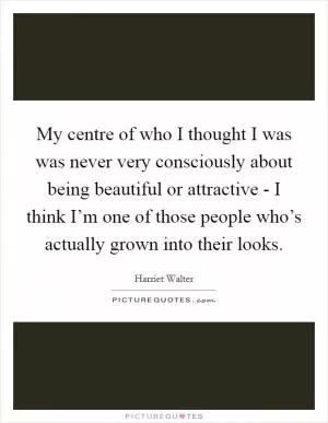 My centre of who I thought I was was never very consciously about being beautiful or attractive - I think I’m one of those people who’s actually grown into their looks Picture Quote #1
