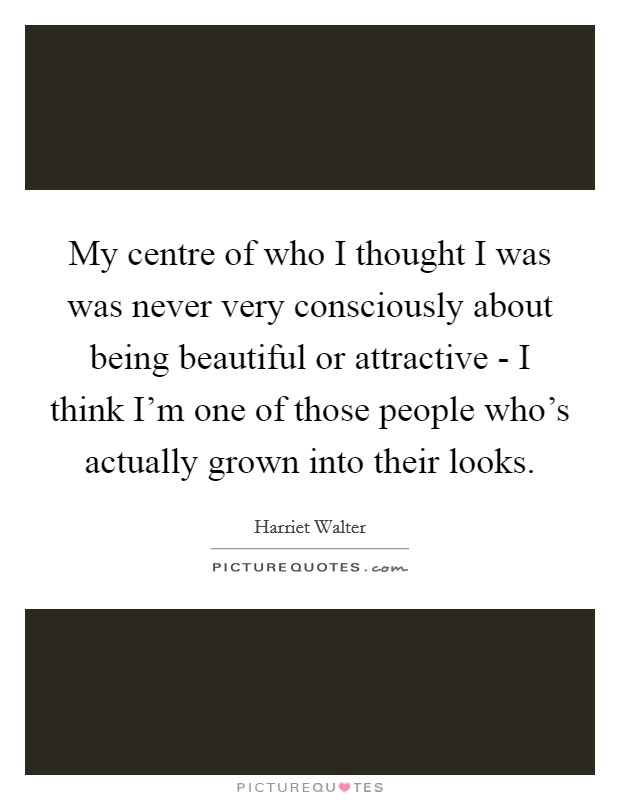 My centre of who I thought I was was never very consciously about being beautiful or attractive - I think I'm one of those people who's actually grown into their looks. Picture Quote #1