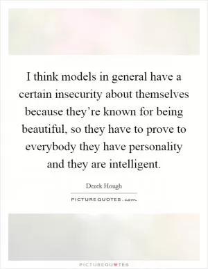 I think models in general have a certain insecurity about themselves because they’re known for being beautiful, so they have to prove to everybody they have personality and they are intelligent Picture Quote #1