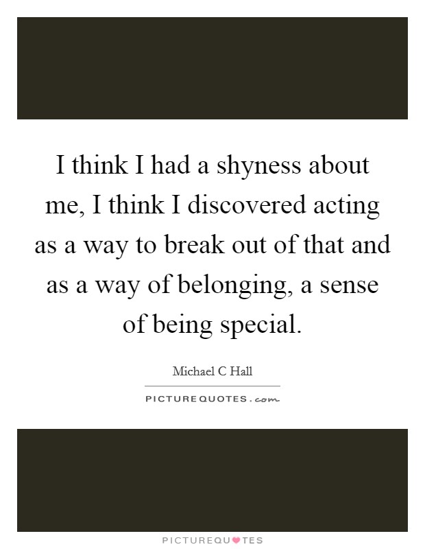 I think I had a shyness about me, I think I discovered acting as a way to break out of that and as a way of belonging, a sense of being special. Picture Quote #1