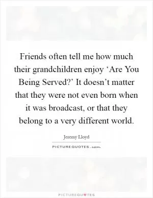 Friends often tell me how much their grandchildren enjoy ‘Are You Being Served?’ It doesn’t matter that they were not even born when it was broadcast, or that they belong to a very different world Picture Quote #1