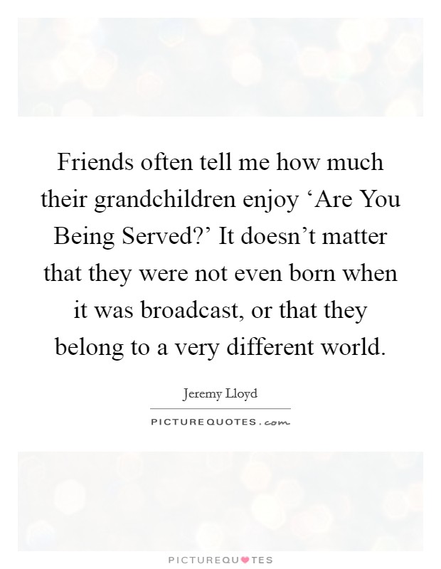 Friends often tell me how much their grandchildren enjoy ‘Are You Being Served?' It doesn't matter that they were not even born when it was broadcast, or that they belong to a very different world. Picture Quote #1