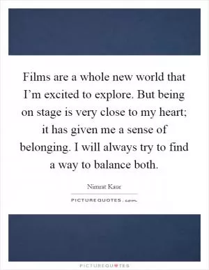 Films are a whole new world that I’m excited to explore. But being on stage is very close to my heart; it has given me a sense of belonging. I will always try to find a way to balance both Picture Quote #1