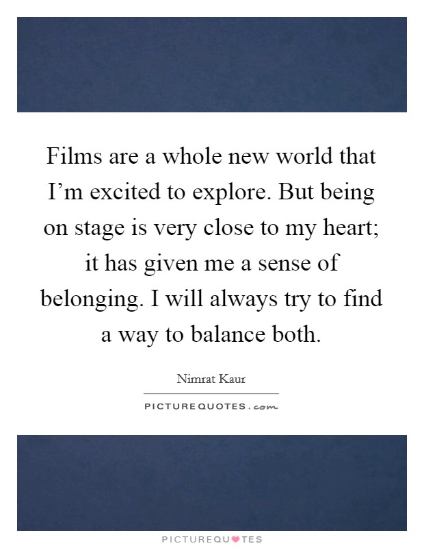 Films are a whole new world that I'm excited to explore. But being on stage is very close to my heart; it has given me a sense of belonging. I will always try to find a way to balance both. Picture Quote #1