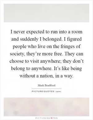 I never expected to run into a room and suddenly I belonged. I figured people who live on the fringes of society, they’re more free. They can choose to visit anywhere; they don’t belong to anywhere. It’s like being without a nation, in a way Picture Quote #1
