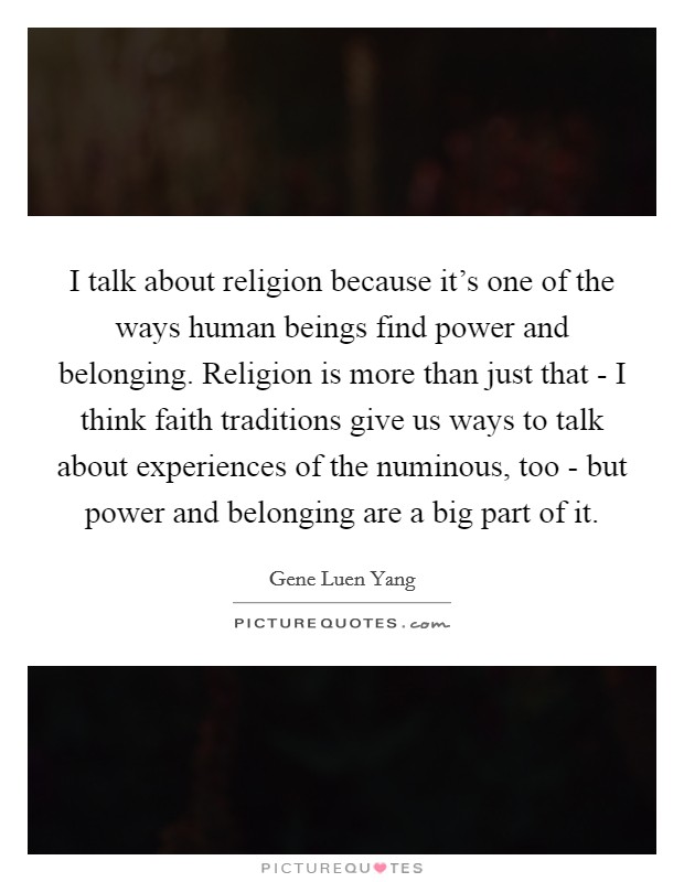 I talk about religion because it's one of the ways human beings find power and belonging. Religion is more than just that - I think faith traditions give us ways to talk about experiences of the numinous, too - but power and belonging are a big part of it. Picture Quote #1