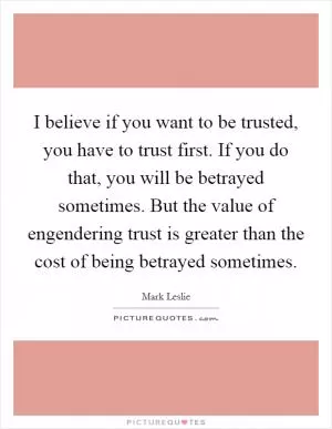 I believe if you want to be trusted, you have to trust first. If you do that, you will be betrayed sometimes. But the value of engendering trust is greater than the cost of being betrayed sometimes Picture Quote #1