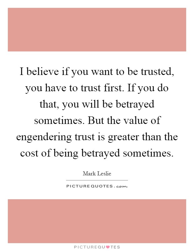 I believe if you want to be trusted, you have to trust first. If you do that, you will be betrayed sometimes. But the value of engendering trust is greater than the cost of being betrayed sometimes. Picture Quote #1