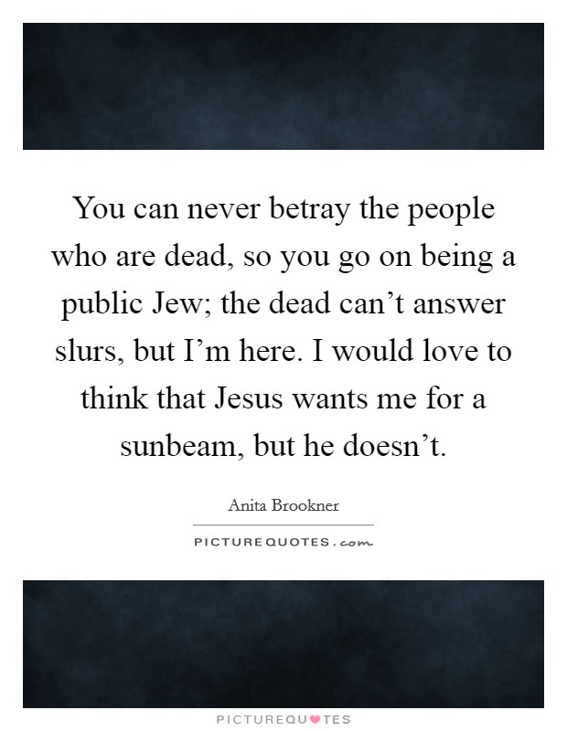 You can never betray the people who are dead, so you go on being a public Jew; the dead can't answer slurs, but I'm here. I would love to think that Jesus wants me for a sunbeam, but he doesn't. Picture Quote #1