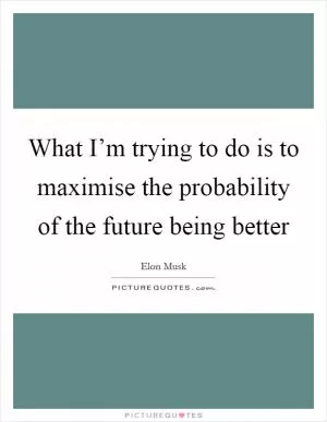 What I’m trying to do is to maximise the probability of the future being better Picture Quote #1