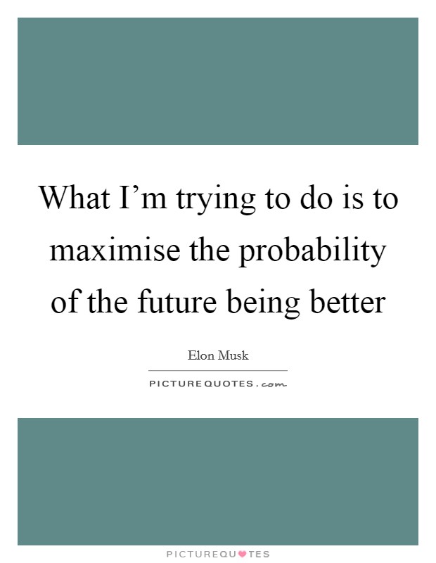 What I'm trying to do is to maximise the probability of the future being better Picture Quote #1