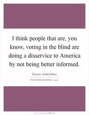 I think people that are, you know, voting in the blind are doing a disservice to America by not being better informed Picture Quote #1