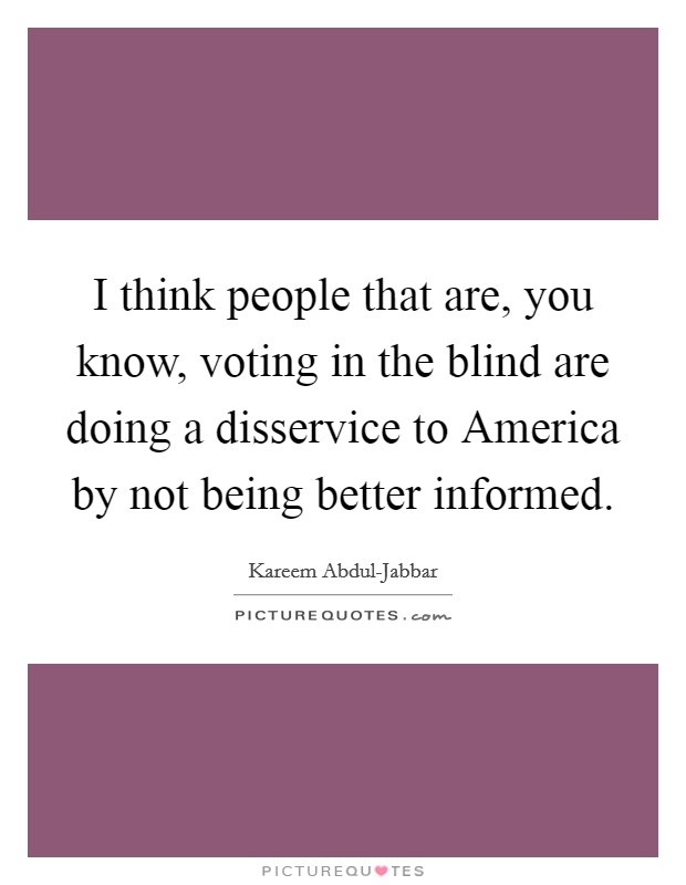 I think people that are, you know, voting in the blind are doing a disservice to America by not being better informed. Picture Quote #1