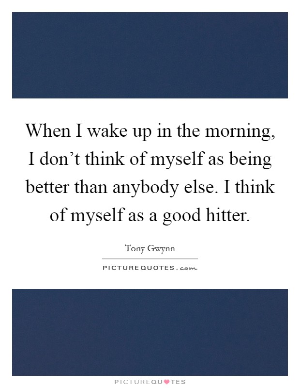 When I wake up in the morning, I don't think of myself as being better than anybody else. I think of myself as a good hitter. Picture Quote #1