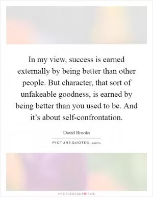 In my view, success is earned externally by being better than other people. But character, that sort of unfakeable goodness, is earned by being better than you used to be. And it’s about self-confrontation Picture Quote #1
