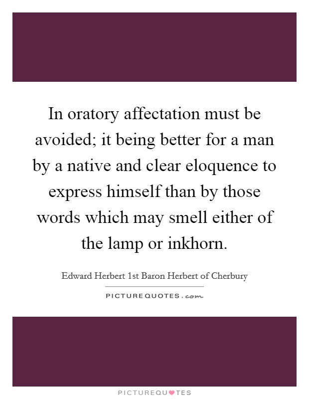 In oratory affectation must be avoided; it being better for a man by a native and clear eloquence to express himself than by those words which may smell either of the lamp or inkhorn. Picture Quote #1