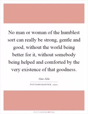 No man or woman of the humblest sort can really be strong, gentle and good, without the world being better for it, without somebody being helped and comforted by the very existence of that goodness Picture Quote #1