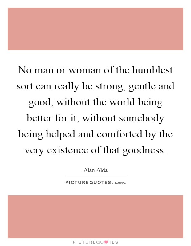 No man or woman of the humblest sort can really be strong, gentle and good, without the world being better for it, without somebody being helped and comforted by the very existence of that goodness. Picture Quote #1