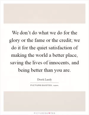 We don’t do what we do for the glory or the fame or the credit; we do it for the quiet satisfaction of making the world a better place, saving the lives of innocents, and being better than you are Picture Quote #1