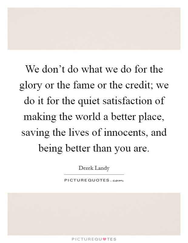 We don't do what we do for the glory or the fame or the credit; we do it for the quiet satisfaction of making the world a better place, saving the lives of innocents, and being better than you are. Picture Quote #1